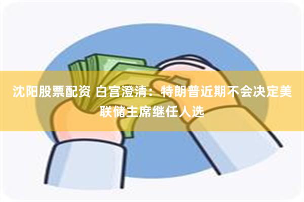 沈阳股票配资 白宫澄清：特朗普近期不会决定美联储主席继任人选