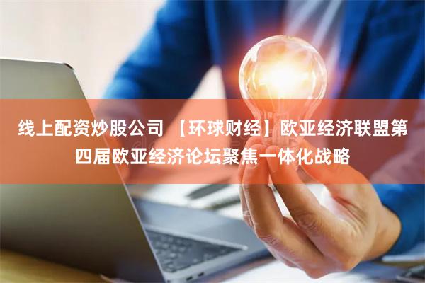 线上配资炒股公司 【环球财经】欧亚经济联盟第四届欧亚经济论坛聚焦一体化战略